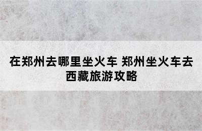 在郑州去哪里坐火车 郑州坐火车去西藏旅游攻略